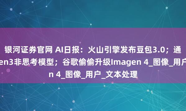 银河证券官网 AI日报：火山引擎发布豆包3.0；通义开源Qwen3非思考模型；谷歌偷偷升级Imagen 4_图像_用户_文本处理