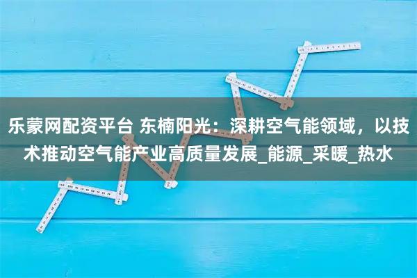 乐蒙网配资平台 东楠阳光：深耕空气能领域，以技术推动空气能产业高质量发展_能源_采暖_热水