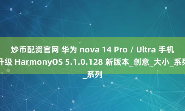 炒币配资官网 华为 nova 14 Pro / Ultra 手机升级 HarmonyOS 5.1.0.128 新版本_创意_大小_系列