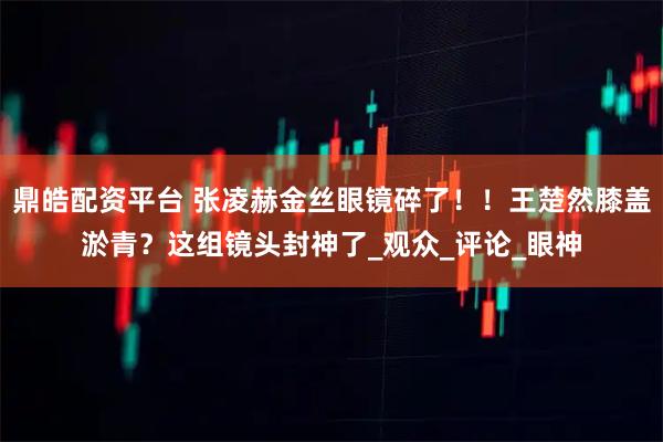 鼎皓配资平台 张凌赫金丝眼镜碎了!!王楚然膝盖淤青?这组镜头封神了_观众_评论_眼神