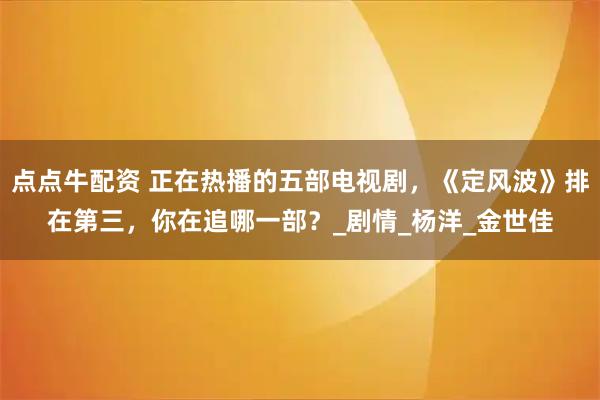 点点牛配资 正在热播的五部电视剧,《定风波》排在第三,你在追哪一部?_剧情_杨洋_金世佳
