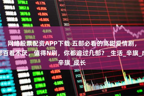 网络股票配资APP下载 五部必看的高甜爱情剧,部部百看不厌,值得N刷,你都追过几部?_生活_辛旗_成长