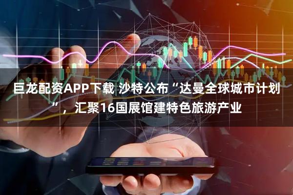 巨龙配资APP下载 沙特公布“达曼全球城市计划”,汇聚16国展馆建特色旅游产业