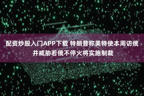 配资炒股入门APP下载 特朗普称美特使本周访俄 并威胁若俄不停火将实施制裁