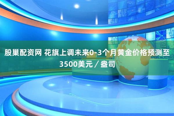 股巢配资网 花旗上调未来0-3个月黄金价格预测至3500美元／盎司