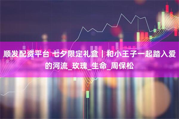 顺发配资平台 七夕限定礼盒|和小王子一起踏入爱的河流_玫瑰_生命_周保松