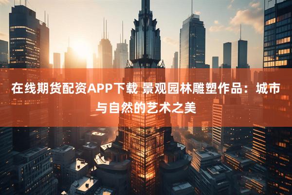 在线期货配资APP下载 景观园林雕塑作品:城市与自然的艺术之美