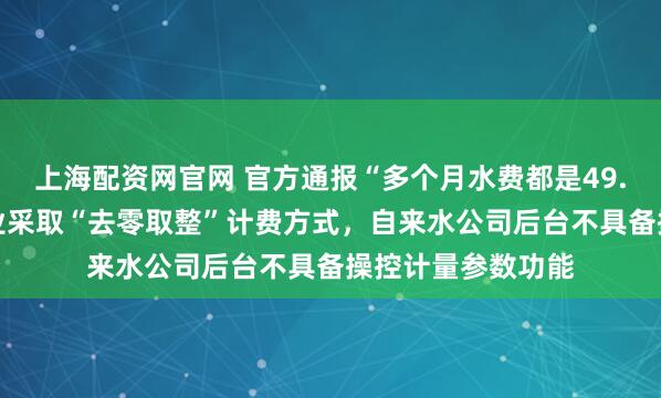 上海配资网官网 官方通报“多个月水费都是49.93元”:供水行业采取“去零取整”计费方式,自来水公司后台不具备操控计量参数功能