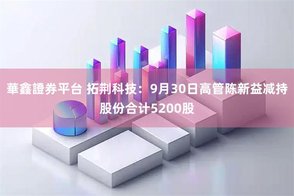 華鑫證券平台 拓荆科技:9月30日高管陈新益减持股份合计5200股