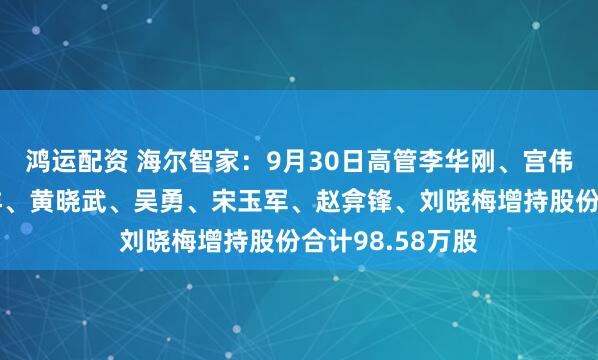 鸿运配资 海尔智家:9月30日高管李华刚、宫伟、管江勇、李洋、黄晓武、吴勇、宋玉军、赵弇锋、刘晓梅增持股份合计98.58万股