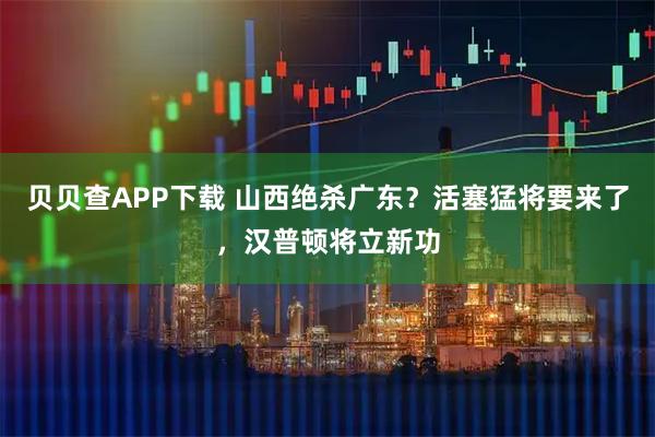 贝贝查APP下载 山西绝杀广东?活塞猛将要来了,汉普顿将立新功