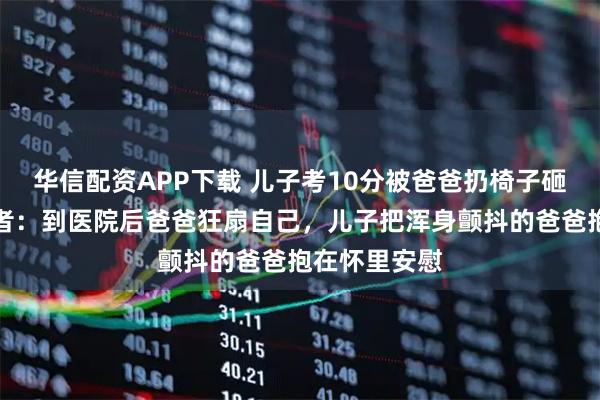 华信配资APP下载 儿子考10分被爸爸扔椅子砸破头，拍摄者：到医院后爸爸狂扇自己，儿子把浑身颤抖的爸爸抱在怀里安慰