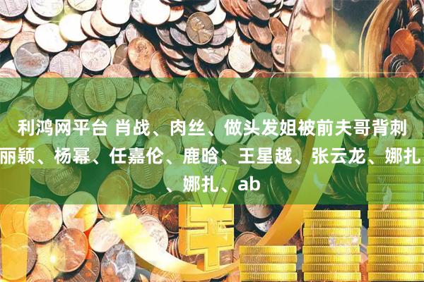 利鸿网平台 肖战、肉丝、做头发姐被前夫哥背刺？赵丽颖、杨幂、任嘉伦、鹿晗、王星越、张云龙、娜扎、ab