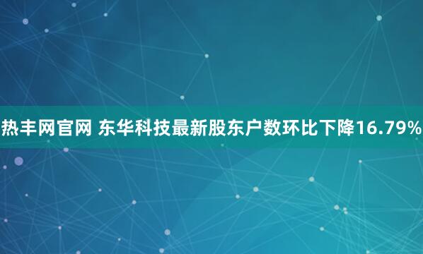 热丰网官网 东华科技最新股东户数环比下降16.79%