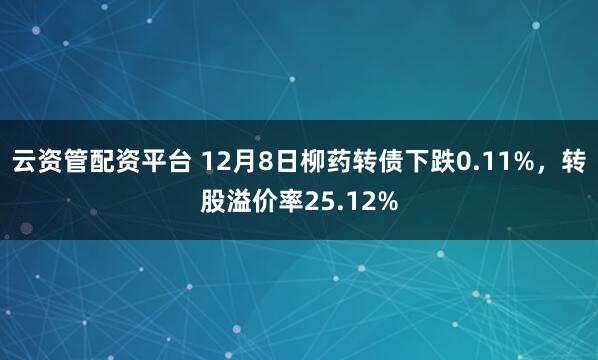 云资管配资平台 12月8日柳药转债下跌0.11%，转股溢价率25.12%