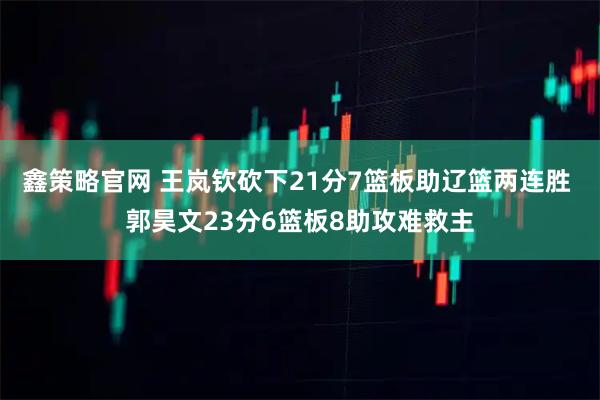 鑫策略官网 王岚钦砍下21分7篮板助辽篮两连胜 郭昊文23分6篮板8助攻难救主