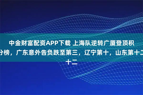 中金财富配资APP下载 上海队逆转广厦登顶积分榜，广东意外告负跌至第三，辽宁第十，山东第十二