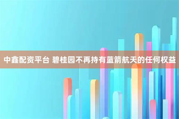 中鑫配资平台 碧桂园不再持有蓝箭航天的任何权益