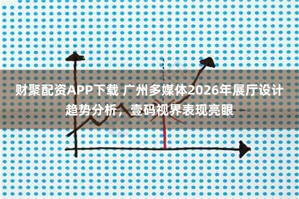 财聚配资APP下载 广州多媒体2026年展厅设计趋势分析，壹码视界表现亮眼