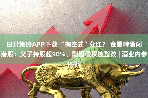 日升策略APP下载 “掏空式”分红? 金星啤酒闯港股:父子持股超90%、刚因侵权被整改 | 酒业内参