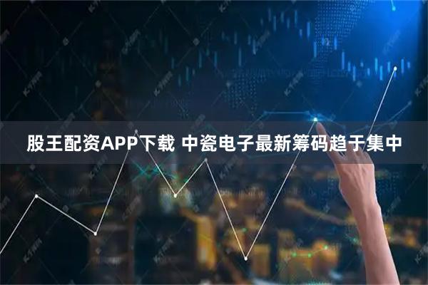 股王配资APP下载 中瓷电子最新筹码趋于集中