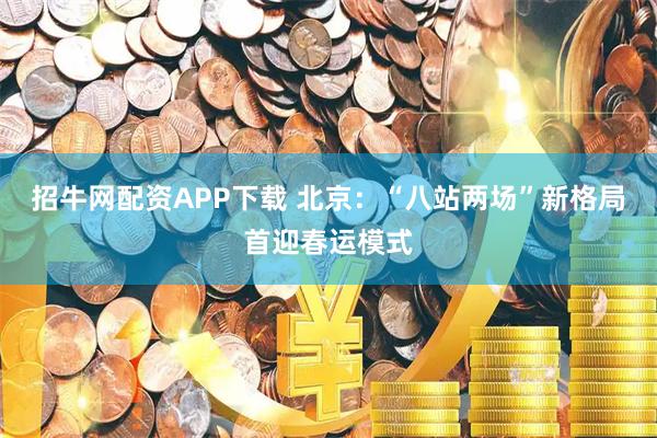 招牛网配资APP下载 北京：“八站两场”新格局首迎春运模式