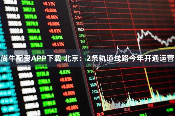 尚牛配资APP下载 北京：2条轨道线路今年开通运营