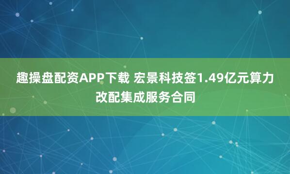 趣操盘配资APP下载 宏景科技签1.49亿元算力改配集成服务合同