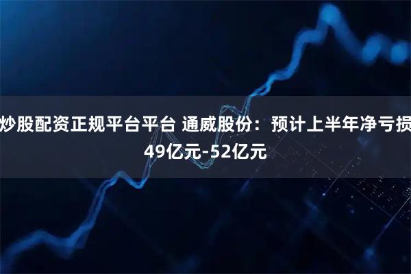 炒股配资正规平台平台 通威股份：预计上半年净亏损49亿元-52亿元