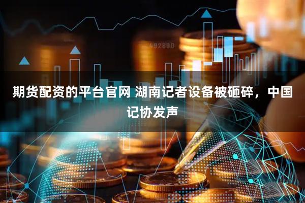 期货配资的平台官网 湖南记者设备被砸碎，中国记协发声