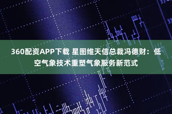 360配资APP下载 星图维天信总裁冯德财：低空气象技术重塑气象服务新范式