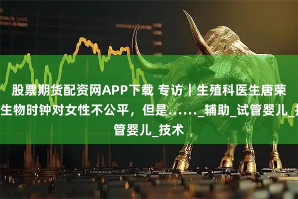 股票期货配资网APP下载 专访｜生殖科医生唐荣欣: 生物时钟对女性不公平，但是……_辅助_试管婴儿_技术