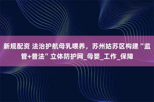 新规配资 法治护航母乳喂养，苏州姑苏区构建“监管+普法”立体防护网_母婴_工作_保障