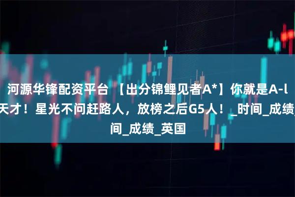 河源华锋配资平台 【出分锦鲤见者A*】你就是A-level天才！星光不问赶路人，放榜之后G5人！_时间_成绩_英国