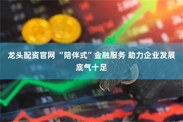 龙头配资官网 “陪伴式”金融服务 助力企业发展底气十足
