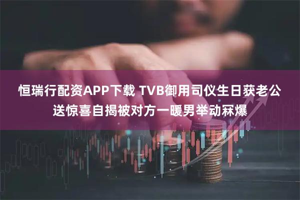 恒瑞行配资APP下载 TVB御用司仪生日获老公送惊喜自揭被对方一暖男举动冧爆