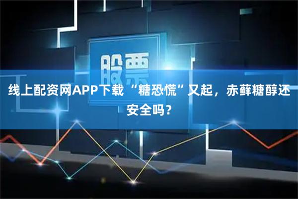 线上配资网APP下载 “糖恐慌”又起，赤藓糖醇还安全吗？