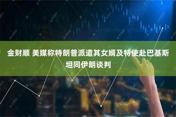 金财顺 美媒称特朗普派遣其女婿及特使赴巴基斯坦同伊朗谈判